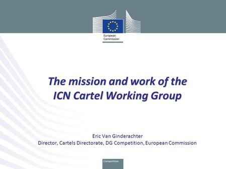 The mission and work of the ICN Cartel Working Group Eric Van Ginderachter Director, Cartels Directorate, DG Competition, European Commission.