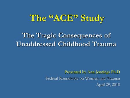 The “ACE” Study The Tragic Consequences of Unaddressed Childhood Trauma Thank you for this opportunity to speak with you today about the adverse childhood.