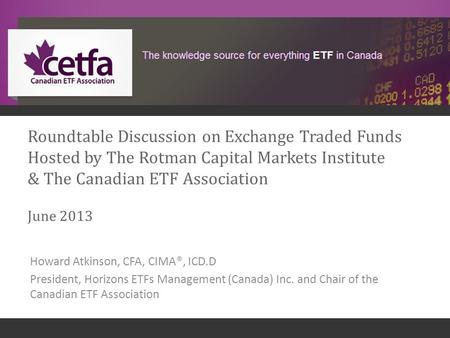 1 Roundtable Discussion on Exchange Traded Funds Hosted by The Rotman Capital Markets Institute & The Canadian ETF Association June 2013 Howard Atkinson,