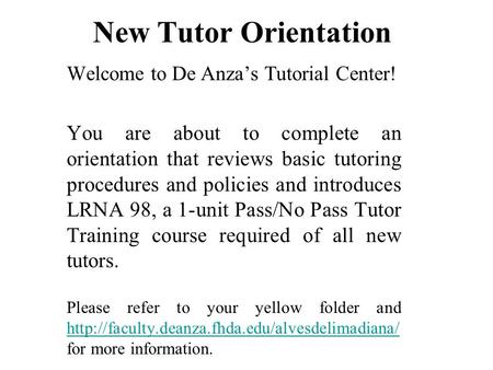 New Tutor Orientation Welcome to De Anza’s Tutorial Center! You are about to complete an orientation that reviews basic tutoring procedures and policies.