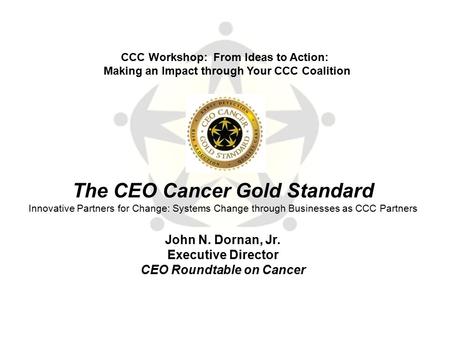 The CEO Cancer Gold Standard Innovative Partners for Change: Systems Change through Businesses as CCC Partners John N. Dornan, Jr. Executive Director CEO.
