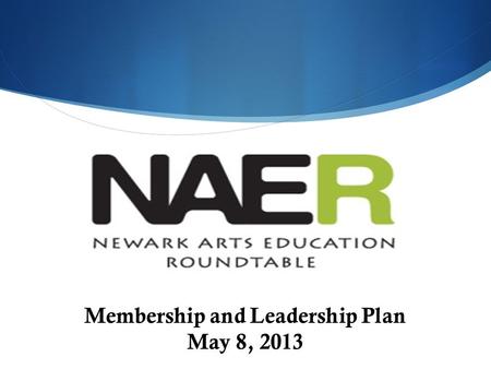 Membership and Leadership Plan May 8, 2013. The Newark Arts Education Roundtable (NAER) Our mission is to collaborate to ensure that all children PreK.