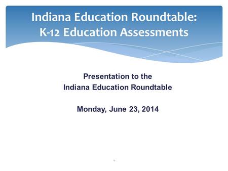 Indiana Education Roundtable: K-12 Education Assessments Presentation to the Indiana Education Roundtable Monday, June 23, 2014 1.