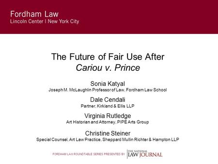 FORDHAM LAW ROUNDTABLE SERIES PRESENTED BY The Future of Fair Use After Cariou v. Prince Sonia Katyal Joseph M. McLaughlin Professor of Law, Fordham Law.