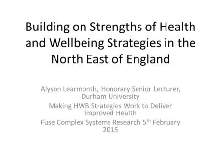 Building on Strengths of Health and Wellbeing Strategies in the North East of England Alyson Learmonth, Honorary Senior Lecturer, Durham University Making.