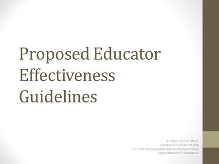 Proposed Educator Effectiveness Guidelines Jennifer Coleman, Ph.D. Richland School District One Co-Chair, Testing and Accountability Roundtable Superintendent’s.