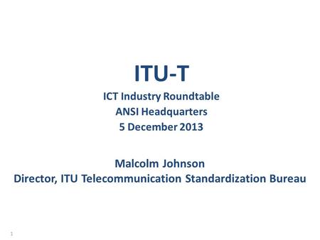 Malcolm Johnson Director, ITU Telecommunication Standardization Bureau ITU-T ICT Industry Roundtable ANSI Headquarters 5 December 2013 1.