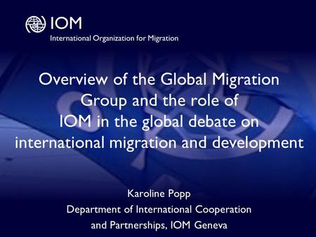 1 Overview of the Global Migration Group and the role of IOM in the global debate on international migration and development Karoline Popp Department of.