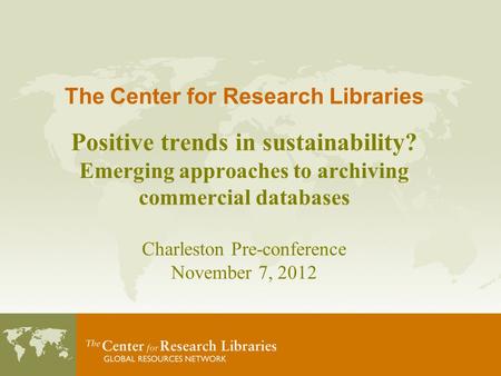 The Center for Research Libraries Positive trends in sustainability? Emerging approaches to archiving commercial databases Charleston Pre-conference November.