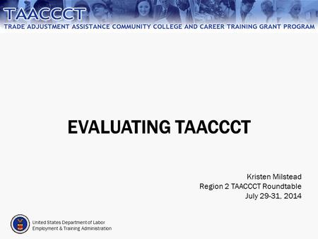 United States Department of Labor Employment & Training Administration EVALUATING TAACCCT Kristen Milstead Region 2 TAACCCT Roundtable July 29-31, 2014.