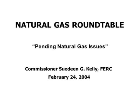 NATURAL GAS ROUNDTABLE Commissioner Suedeen G. Kelly, FERC February 24, 2004 “Pending Natural Gas Issues”