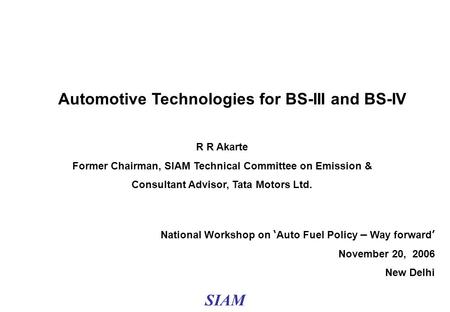 1 National Workshop on ‘ Auto Fuel Policy – Way forward ’ November 20, 2006 New Delhi Automotive Technologies for BS-III and BS-IV R R Akarte Former Chairman,