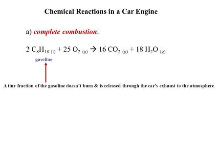 Chemical Reactions in a Car Engine a) complete combustion: 2 C 8 H 18 (l) + 25 O 2 (g)  16 CO 2 (g) + 18 H 2 O (g) gasoline A tiny fraction of the gasoline.