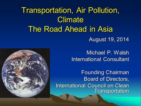 1 Transportation, Air Pollution, Climate The Road Ahead in Asia August 19, 2014 Michael P. Walsh International Consultant Founding Chairman Board of Directors,