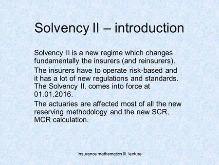 Insurance mathematics III. lecture Solvency II – introduction Solvency II is a new regime which changes fundamentally the insurers (and reinsurers). The.