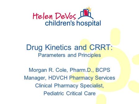 Drug Kinetics and CRRT: Parameters and Principles Morgan R. Cole, Pharm.D., BCPS Manager, HDVCH Pharmacy Services Clinical Pharmacy Specialist, Pediatric.