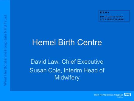 West Hertfordshire Hospitals NHS Trust Hemel Birth Centre David Law, Chief Executive Susan Cole, Interim Head of Midwifery ITEM 4 DAVID LAW & SUSAN COLE.
