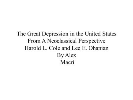 The Great Depression in the United States From A Neoclassical Perspective Harold L. Cole and Lee E. Ohanian By Alex Macri.