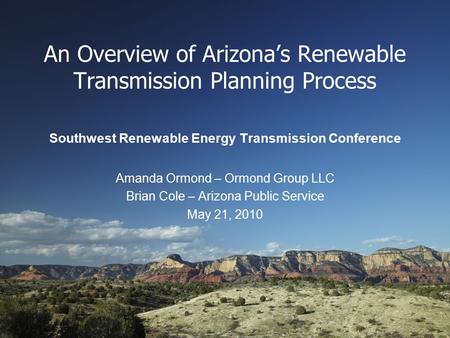 An Overview of Arizona’s Renewable Transmission Planning Process Southwest Renewable Energy Transmission Conference Amanda Ormond – Ormond Group LLC Brian.
