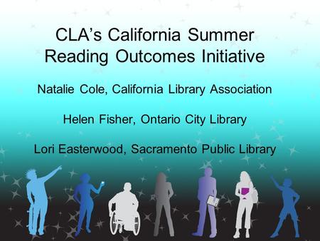CLA’s California Summer Reading Outcomes Initiative Natalie Cole, California Library Association Helen Fisher, Ontario City Library Lori Easterwood, Sacramento.