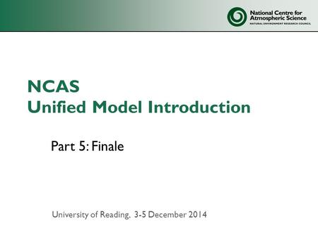 NCAS Unified Model Introduction Part 5: Finale University of Reading, 3-5 December 2014.
