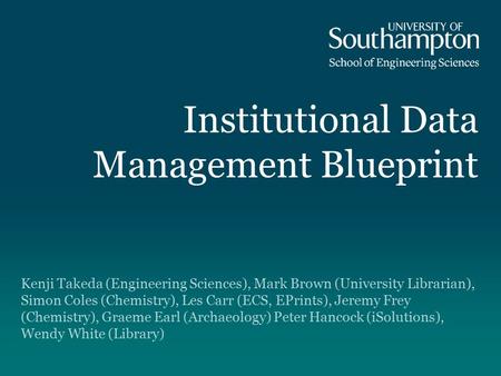 Institutional Data Management Blueprint Kenji Takeda (Engineering Sciences), Mark Brown (University Librarian), Simon Coles (Chemistry), Les Carr (ECS,
