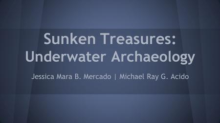 Sunken Treasures: Underwater Archaeology Jessica Mara B. Mercado | Michael Ray G. Acido.