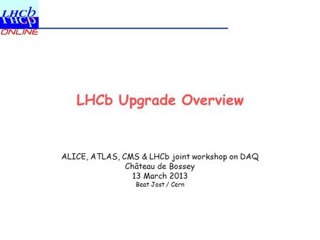 LHCb Upgrade Overview ALICE, ATLAS, CMS & LHCb joint workshop on DAQ Château de Bossey 13 March 2013 Beat Jost / Cern.