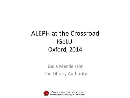 ALEPH at the Crossroad IGeLU Oxford, 2014 Dalia Mendelsson The Library Authority.