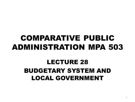 COMPARATIVE PUBLIC ADMINISTRATION MPA 503 LECTURE 28 BUDGETARY SYSTEM AND LOCAL GOVERNMENT 1.
