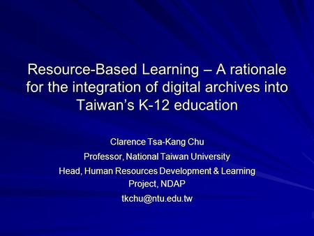 Resource-Based Learning – A rationale for the integration of digital archives into Taiwan’s K-12 education Clarence Tsa-Kang Chu Professor, National Taiwan.