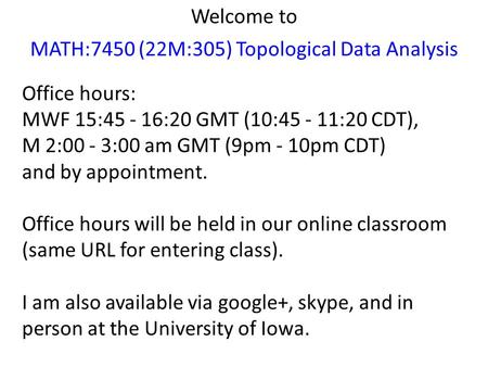 Welcome to MATH:7450 (22M:305) Topological Data Analysis Office hours: MWF 15:45 - 16:20 GMT (10:45 - 11:20 CDT), M 2:00 - 3:00 am GMT (9pm - 10pm CDT)