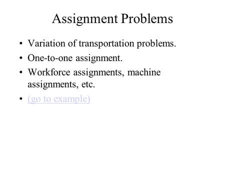 Assignment Problems Variation of transportation problems. One-to-one assignment. Workforce assignments, machine assignments, etc. (go to example)