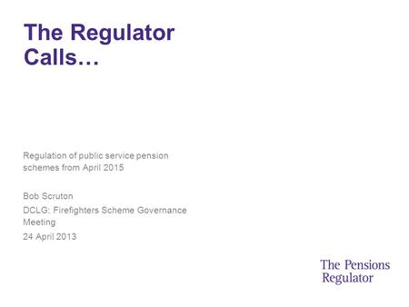 The Regulator Calls… Regulation of public service pension schemes from April 2015 Bob Scruton DCLG: Firefighters Scheme Governance Meeting 24 April 2013.