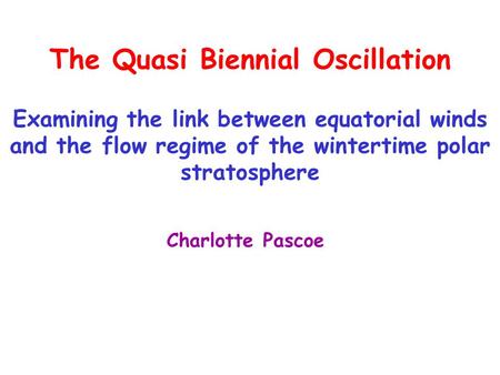 The Quasi Biennial Oscillation Examining the link between equatorial winds and the flow regime of the wintertime polar stratosphere Charlotte Pascoe.