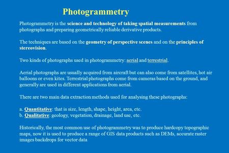 Photogrammetry Photogrammetry is the science and technology of taking spatial measurements from photographs and preparing geometrically reliable derivative.
