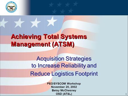 1 Achieving Total Systems Management (ATSM) Acquisition Strategies to Increase Reliability and Reduce Logistics Footprint PEO/SYSCOM Workshop November.