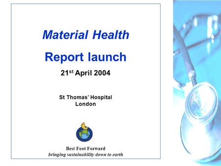 Material Health Report launch 21 st April 2004 St Thomas’ Hospital London Best Foot Forward bringing sustainability down to earth.