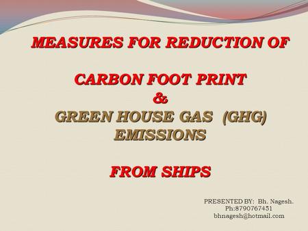 MEASURES FOR REDUCTION OF CARBON FOOT PRINT & GREEN HOUSE GAS (GHG) EMISSIONS FROM SHIPS PRESENTED BY: Bh. Nagesh. Ph:8790767451