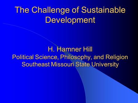 The Challenge of Sustainable Development H. Hamner Hill Political Science, Philosophy, and Religion Southeast Missouri State University.