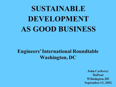 SUSTAINABLE DEVELOPMENT AS GOOD BUSINESS Engineers’ International Roundtable Washington, DC John Carberry DuPont Wilmington, DE September 13, 2002.