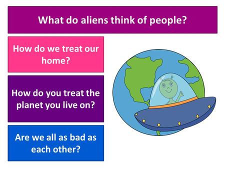 What do aliens think of people? How do we treat our home? How do you treat the planet you live on? Are we all as bad as each other?