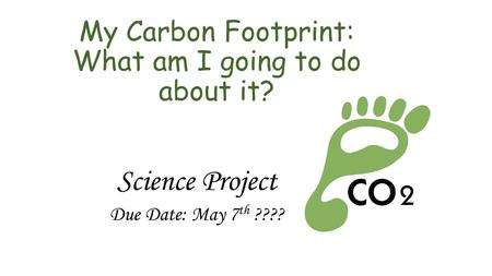 My Carbon Footprint: What am I going to do about it? Science Project Due Date: May 7 th ????