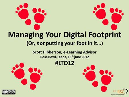 Managing Your Digital Footprint (Or, not putting your foot in it…) Scott Hibberson, e-Learning Advisor Rose Bowl, Leeds, 13 th june 2012 #LTO12.