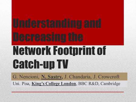 Understanding and Decreasing the Network Footprint of Catch-up TV G. Nencioni, N. Sastry, J. Chandaria, J. Crowcroft Uni. Pisa, King’s College London,