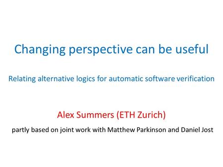 Changing perspective can be useful Relating alternative logics for automatic software verification Alex Summers (ETH Zurich) partly based on joint work.