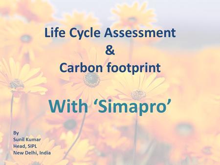 Life Cycle Assessment & Carbon footprint With ‘Simapro’ By Sunil Kumar Head, SIPL New Delhi, India.