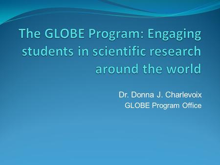 Dr. Donna J. Charlevoix GLOBE Program Office. Global Learning and Observations to Benefit the Environment (GLOBE) GLOBE Vision Worldwide community of.