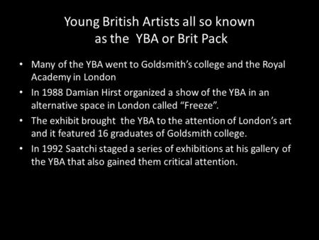 Young British Artists all so known as the YBA or Brit Pack Many of the YBA went to Goldsmith’s college and the Royal Academy in London In 1988 Damian Hirst.