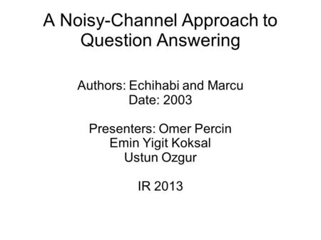 A Noisy-Channel Approach to Question Answering Authors: Echihabi and Marcu Date: 2003 Presenters: Omer Percin Emin Yigit Koksal Ustun Ozgur IR 2013.